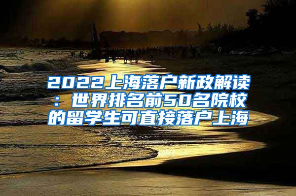 2022上海落户新政解读：世界排名前50名院校的留学生可直接落户上海