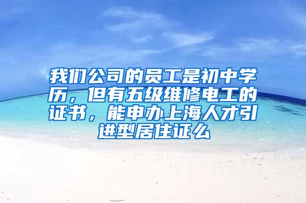 我们公司的员工是初中学历，但有五级维修电工的证书，能申办上海人才引进型居住证么