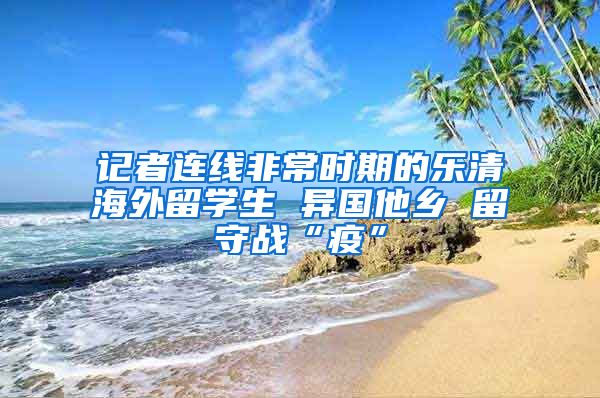 记者连线非常时期的乐清海外留学生 异国他乡 留守战“疫”