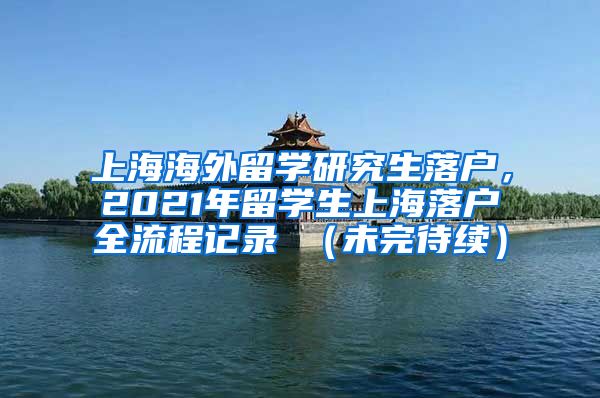 上海海外留学研究生落户，2021年留学生上海落户全流程记录 （未完待续）