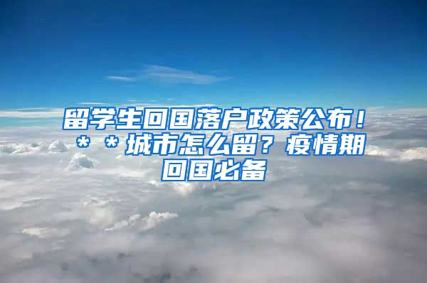 留学生回国落户政策公布！＊＊城市怎么留？疫情期回国必备