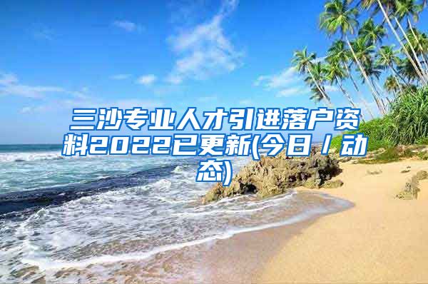 三沙专业人才引进落户资料2022已更新(今日／动态)