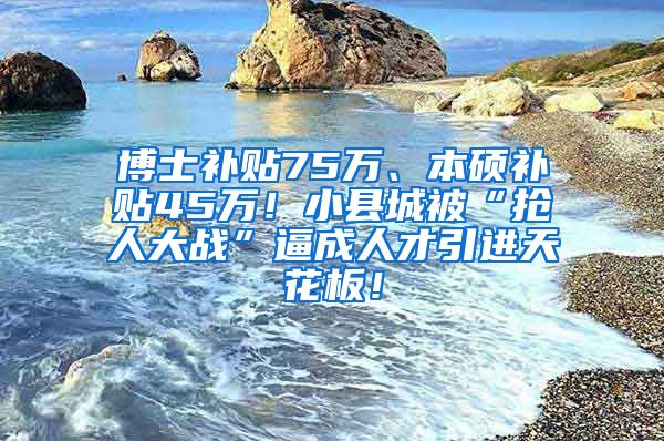 博士补贴75万、本硕补贴45万！小县城被“抢人大战”逼成人才引进天花板！