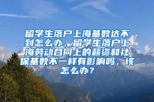 留学生落户上海基数达不到怎么办，留学生落户上海劳动合同上的薪资和社保基数不一样有影响吗，该怎么办？