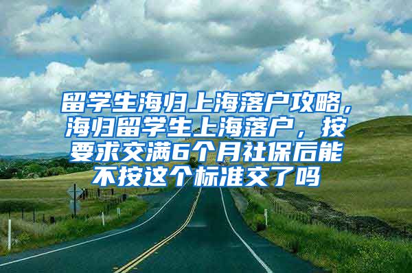 留学生海归上海落户攻略，海归留学生上海落户，按要求交满6个月社保后能不按这个标准交了吗