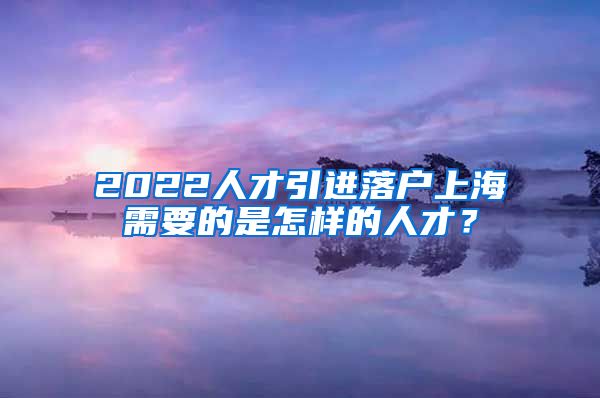 2022人才引进落户上海需要的是怎样的人才？