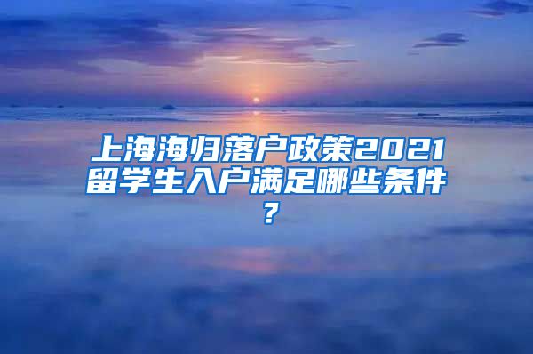 上海海归落户政策2021留学生入户满足哪些条件？