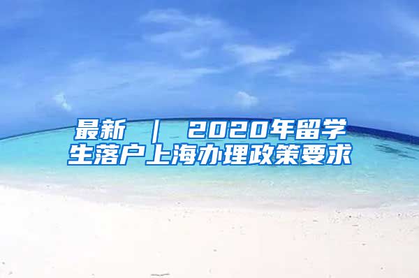 最新 ｜ 2020年留学生落户上海办理政策要求