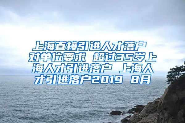 上海直接引进人才落户 对单位要求 超过35岁上海人才引进落户 上海人才引进落户2019 8月