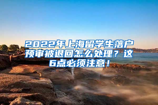 2022年上海留学生落户预审被退回怎么处理？这6点必须注意！