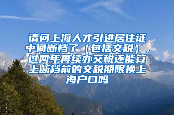 请问上海人才引进居住证中间断档了（包括交税），过两年再续办交税还能算上断档前的交税期限换上海户口吗