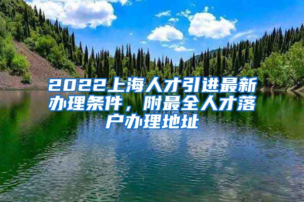 2022上海人才引进最新办理条件，附最全人才落户办理地址