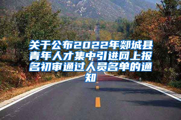 关于公布2022年郯城县青年人才集中引进网上报名初审通过人员名单的通知