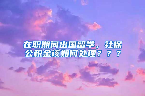 在职期间出国留学，社保公积金该如何处理？？？