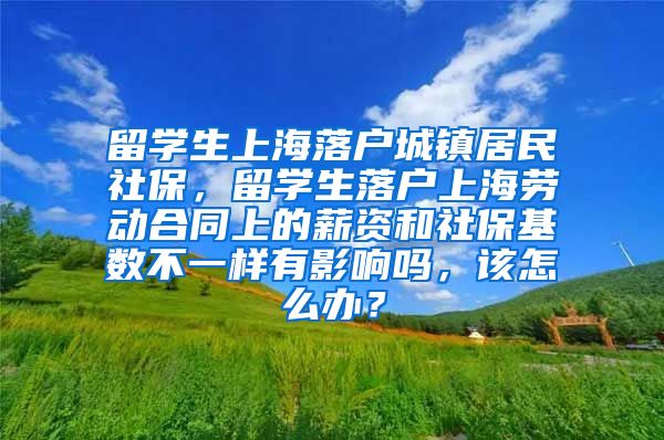 留学生上海落户城镇居民社保，留学生落户上海劳动合同上的薪资和社保基数不一样有影响吗，该怎么办？