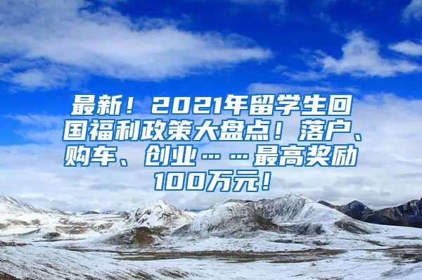 最新！2021年留学生回国福利政策大盘点！落户、购车、创业……最高奖励100万元！