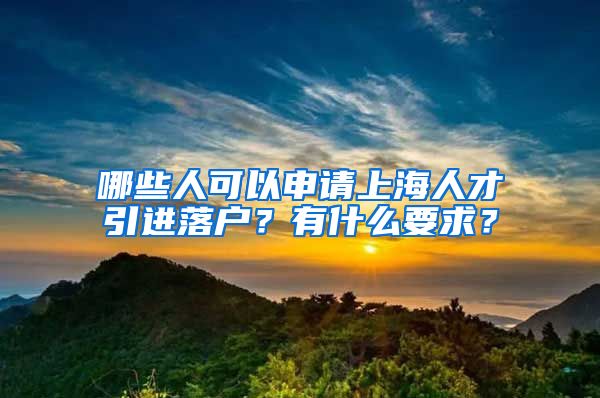 哪些人可以申请上海人才引进落户？有什么要求？