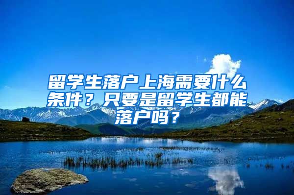 留学生落户上海需要什么条件？只要是留学生都能落户吗？