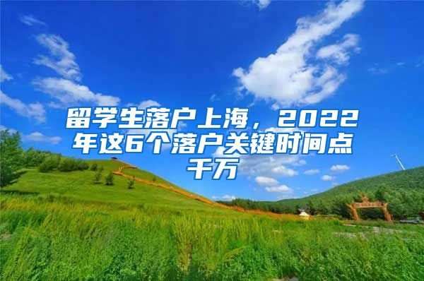 留学生落户上海，2022年这6个落户关键时间点千万