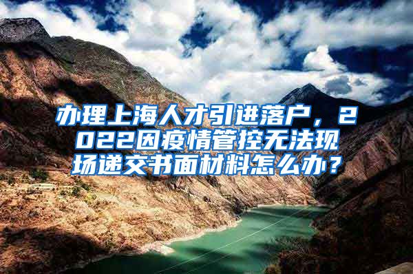 办理上海人才引进落户，2022因疫情管控无法现场递交书面材料怎么办？