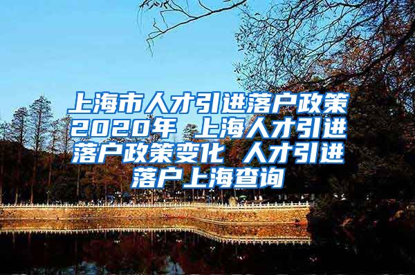 上海市人才引进落户政策2020年 上海人才引进落户政策变化 人才引进落户上海查询