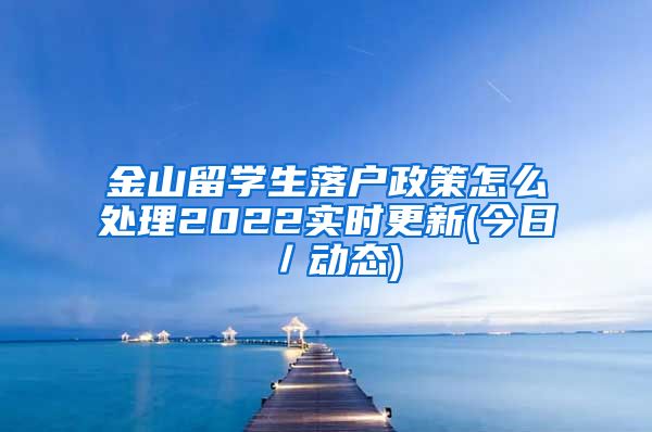 金山留学生落户政策怎么处理2022实时更新(今日／动态)