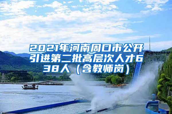 2021年河南周口市公开引进第二批高层次人才638人（含教师岗）