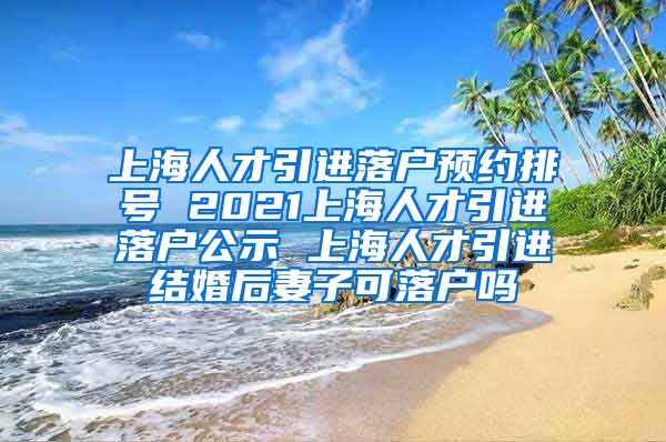 上海人才引进落户预约排号 2021上海人才引进落户公示 上海人才引进结婚后妻子可落户吗