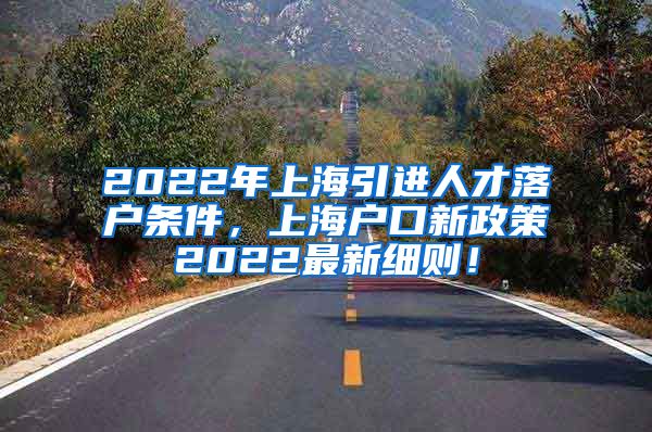 2022年上海引进人才落户条件，上海户口新政策2022最新细则！