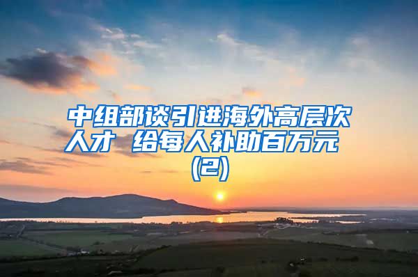 中组部谈引进海外高层次人才 给每人补助百万元 (2)