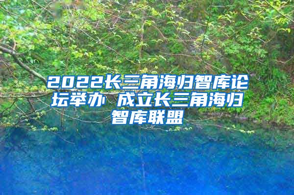 2022长三角海归智库论坛举办 成立长三角海归智库联盟