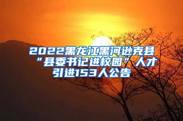 2022黑龙江黑河逊克县“县委书记进校园”人才引进153人公告