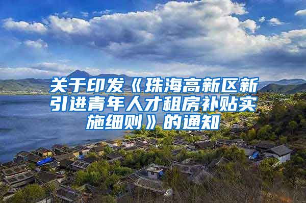 关于印发《珠海高新区新引进青年人才租房补贴实施细则》的通知