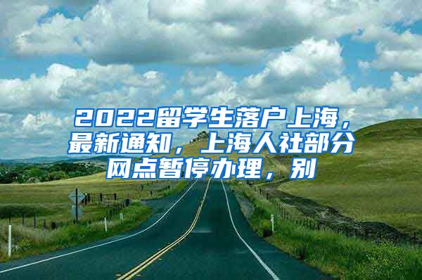 2022留学生落户上海，最新通知，上海人社部分网点暂停办理，别