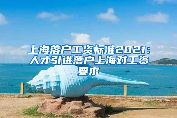 上海落户工资标准2021：人才引进落户上海对工资要求