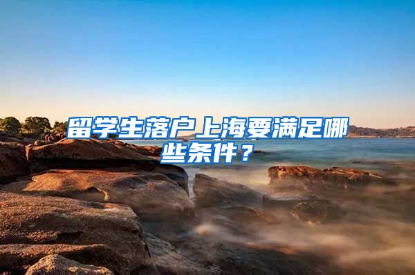 留学生落户上海要满足哪些条件？