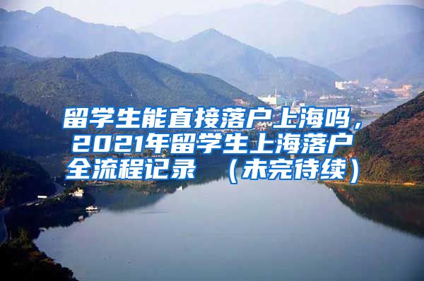 留学生能直接落户上海吗，2021年留学生上海落户全流程记录 （未完待续）