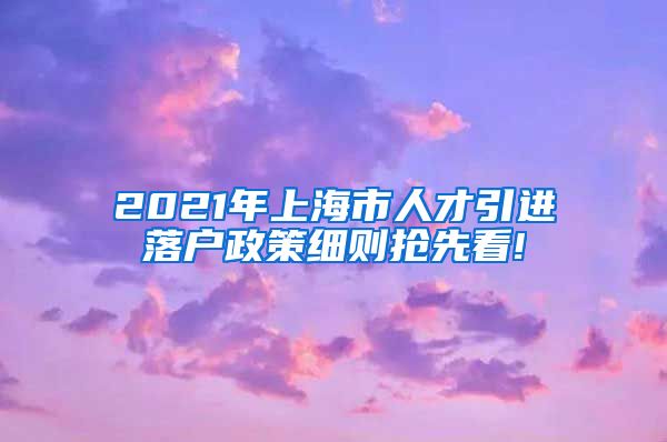 2021年上海市人才引进落户政策细则抢先看!