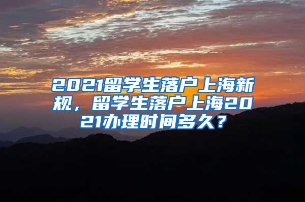 2021留学生落户上海新规，留学生落户上海2021办理时间多久？