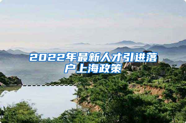 2022年最新人才引进落户上海政策