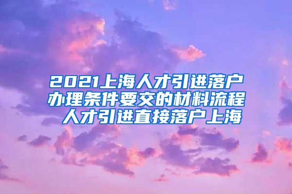 2021上海人才引进落户办理条件要交的材料流程 人才引进直接落户上海