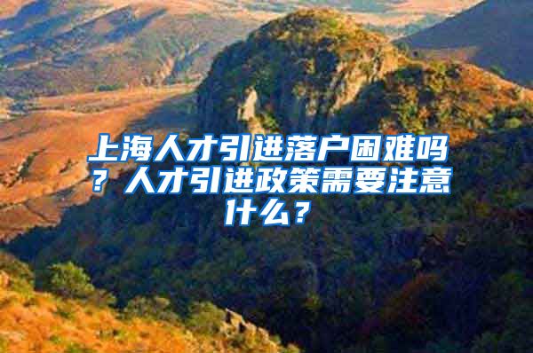 上海人才引进落户困难吗？人才引进政策需要注意什么？