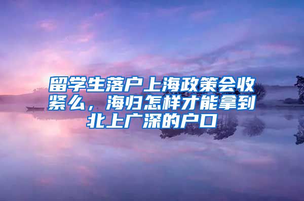 留学生落户上海政策会收紧么，海归怎样才能拿到北上广深的户口