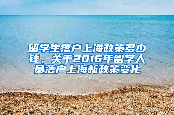 留学生落户上海政策多少钱，关于2016年留学人员落户上海新政策变化