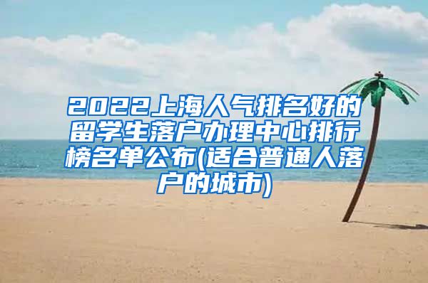 2022上海人气排名好的留学生落户办理中心排行榜名单公布(适合普通人落户的城市)