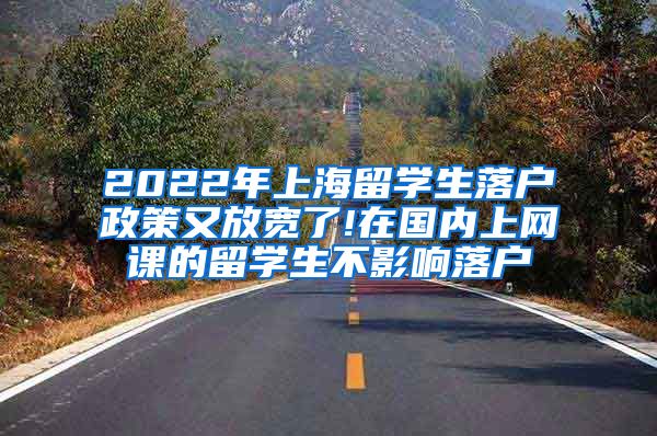 2022年上海留学生落户政策又放宽了!在国内上网课的留学生不影响落户