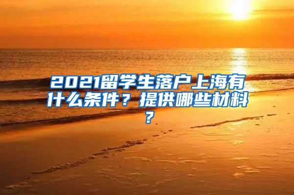 2021留学生落户上海有什么条件？提供哪些材料？