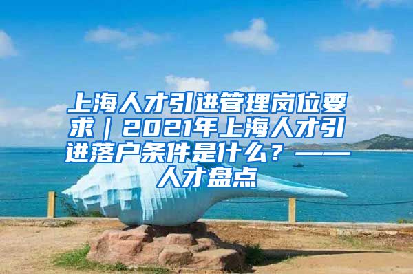 上海人才引进管理岗位要求｜2021年上海人才引进落户条件是什么？——人才盘点