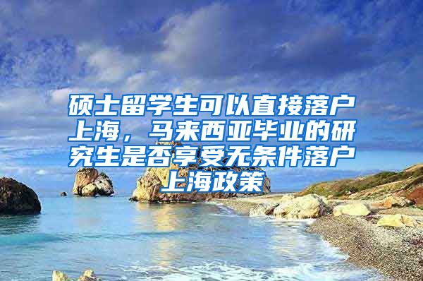 硕士留学生可以直接落户上海，马来西亚毕业的研究生是否享受无条件落户上海政策