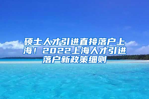 硕士人才引进直接落户上海！2022上海人才引进落户新政策细则